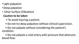 • Light palpation
• Deep palpation
• Ulnar Surface (Vibration)
Caution to be taken
• To avoid injuring a patient.
• Do not try deep palpation without clinical supervision.
• Do not palpate without considering the patient’s
condition.
• Do not palpate a vital artery with pressure that obstructs
blood flow.
 