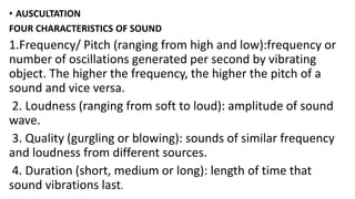 • AUSCULTATION
FOUR CHARACTERISTICS OF SOUND
1.Frequency/ Pitch (ranging from high and low):frequency or
number of oscillations generated per second by vibrating
object. The higher the frequency, the higher the pitch of a
sound and vice versa.
2. Loudness (ranging from soft to loud): amplitude of sound
wave.
3. Quality (gurgling or blowing): sounds of similar frequency
and loudness from different sources.
4. Duration (short, medium or long): length of time that
sound vibrations last.
 