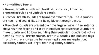 • Normal Body Sounds
• Normal breath sounds are classified as tracheal, bronchial,
bronchovesicular, and vesicular sounds.
• Tracheal breath sounds are heard over the trachea. These sounds
are harsh and sound like air is being blown through a pipe.
• Bronchial sounds are present over the large airways in the anterior
chest near the second and third intercostal spaces; these sounds are
more tubular and hollow- sounding than vesicular sounds, but not as
harsh as tracheal breath sounds. Bronchial sounds are loud and high
in pitch with a short pause between inspiration and expiration;
expiratory sounds last longer than inspiratory sounds.
 