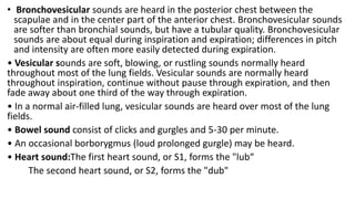 • Bronchovesicular sounds are heard in the posterior chest between the
scapulae and in the center part of the anterior chest. Bronchovesicular sounds
are softer than bronchial sounds, but have a tubular quality. Bronchovesicular
sounds are about equal during inspiration and expiration; differences in pitch
and intensity are often more easily detected during expiration.
• Vesicular sounds are soft, blowing, or rustling sounds normally heard
throughout most of the lung fields. Vesicular sounds are normally heard
throughout inspiration, continue without pause through expiration, and then
fade away about one third of the way through expiration.
• In a normal air-filled lung, vesicular sounds are heard over most of the lung
fields.
• Bowel sound consist of clicks and gurgles and 5-30 per minute.
• An occasional borborygmus (loud prolonged gurgle) may be heard.
• Heart sound:The first heart sound, or S1, forms the "lub“
The second heart sound, or S2, forms the "dub"
 