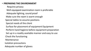 • PREPARING THE ENVIRONMENT
Requires privacy
Well-equipped examination room is preferable
Adequate lighting, sound proof
Make sure the room is warm enough
Special tables to assume positions
Special needs of the client
Surface for placement of equipment Equipment
Perform hand hygiene before equipment preparation
Set up in a readily available manner and easy to use
Check the functioning
Maintenance
Isolation precautions
Adequate number of gloves
 