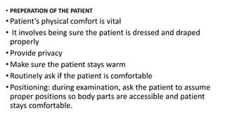 • PREPERATION OF THE PATIENT
• Patient’s physical comfort is vital
• It involves being sure the patient is dressed and draped
properly
• Provide privacy
• Make sure the patient stays warm
• Routinely ask if the patient is comfortable
• Positioning: during examination, ask the patient to assume
proper positions so body parts are accessible and patient
stays comfortable.
 