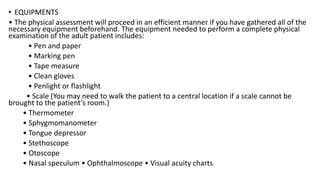 • EQUIPMENTS
• The physical assessment will proceed in an efficient manner if you have gathered all of the
necessary equipment beforehand. The equipment needed to perform a complete physical
examination of the adult patient includes:
• Pen and paper
• Marking pen
• Tape measure
• Clean gloves
• Penlight or flashlight
• Scale (You may need to walk the patient to a central location if a scale cannot be
brought to the patient’s room.)
• Thermometer
• Sphygmomanometer
• Tongue depressor
• Stethoscope
• Otoscope
• Nasal speculum • Ophthalmoscope • Visual acuity charts
 