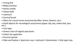 • Tuning fork
• Reflex hammer
• Sterile needle
• Cotton balls
• Lubricant
• Cervical brush
• Odors for cranial nerve assessment(coffee, lemon, flowers, etc.)
• Small objects for neurological assessment (paper clip, key, cotton ball, pen,
etc.)
• Inch tape
• Various sizes of vaginal speculums
• Cotton-tip applicator
• Cervical spatula
• Slide and fixative • Specimen cup • Lubricant • Goniometer • Vital signs tray
 