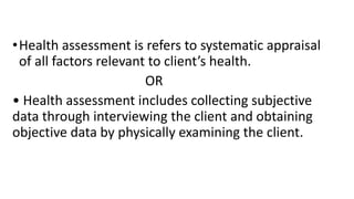 •Health assessment is refers to systematic appraisal
of all factors relevant to client’s health.
OR
• Health assessment includes collecting subjective
data through interviewing the client and obtaining
objective data by physically examining the client.
 