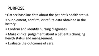 PURPOSE
•Gather baseline data about the patient’s health status.
• Supplement, confirm, or refute data obtained in the
history .
• Confirm and identify nursing diagnoses.
• Make clinical judgement about a patient’s changing
health status and management.
• Evaluate the outcomes of care.
 