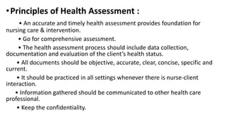 •Principles of Health Assessment :
• An accurate and timely health assessment provides foundation for
nursing care & intervention.
• Go for comprehensive assessment.
• The health assessment process should include data collection,
documentation and evaluation of the client’s health status.
• All documents should be objective, accurate, clear, concise, specific and
current.
• It should be practiced in all settings whenever there is nurse-client
interaction.
• Information gathered should be communicated to other health care
professional.
• Keep the confidentiality.
 