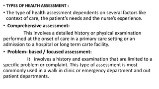 • TYPES OF HEALTH ASSESSMENT :
• The type of health assessment dependents on several factors like
context of care, the patient’s needs and the nurse’s experience.
• Comprehensive assessment:
This involves a detailed history or physical examination
performed at the onset of care in a primary care setting or an
admission to a hospital or long term carte facility.
• Problem- based / focused assessment:
It involves a history and examination that are limited to a
specific problem or complaint. This type of assessment is most
commonly used in a walk in clinic or emergency department and out
patient departments.
 