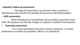 • Episodic/ Follow-up assessment:
This type of assessment is usually done when a patient is
following up with a health care provider for previously identified problem.
• Shift assessment:
When individuals are hospitalized, nurses conduct assessment each
shift. The purpose is to identify changes in a patient’s condition from baseline .
• Screening assessment:
It is a short examination focused on disease detection. It may be
performed in a health care provider’s office or at a health fair.
 