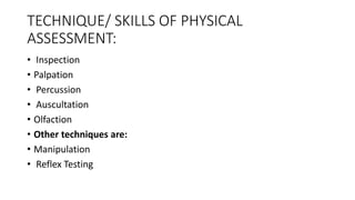 TECHNIQUE/ SKILLS OF PHYSICAL
ASSESSMENT:
• Inspection
• Palpation
• Percussion
• Auscultation
• Olfaction
• Other techniques are:
• Manipulation
• Reflex Testing
 