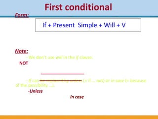 First conditional
Form:
(+) If I find your wallet, I’ll let you know.
(-) If you lose your ticket, you won’t be able to go
(?) What will you do if you don’t find a job?
Note:
- We don’t use will in the if clause.
NOT * if you will leave now, you‘ll catch the train.
* if I’ll go out tonight, I’ll give you a ring.
- If can be replaced by unless (= if … not) or in case (= because
of the possibility …).
-Unless I hear from you, I’ll arrive at 8 o’clock.
-I’ll take my umbrella in case it rains.
If + Present Simple + Will + V
 