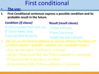 First conditional
2 We can use the First Conditional to express different functions (all
of which express a possible condition and a probable result.)
- If you do that again, I’ll kill you! (= a threat)
- Careful ! If you touch that, you I’ll burn yourself ! (= a warning)
- I’ll post the letter if you like. (= an offer)
- If you lend me $100, I’ll love you forever. (= a promise)
Condition (if clause)
If I find a jumper that suits you,
If I arrive home early,
If you can find my purse,
Result (result clause)
I’ll buy it for you.
I’ll give you a ring.
I might buy you a bicycle.
• The use:
1 First Conditional sentences express a possible condition and its
probable result in the future.
 