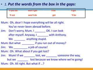 • 1. Put the words from the box in the gaps:
Mum: Oh, dear! I hope everything will be all right.
You’ve never been abroad before.
Jim: Don’t worry, Mum. I _______ OK. I can look
after myself. Anyway, I _______ with Anthony.
We _______ anything stupid.
Mum: But what ________ if you run out of money?
Jim: We _________ a job of course!
Mum: Oh. What about if you get lost?
Jim: Mum! If we _______ lost, we _______ someone the way,
but we _______ lost because we know where we’re going!
Mum: Oh. All right. But what if …?
’ll be
’ll bewon’t do
’ll you do won’t get
get‘ll ask
‘ll get
 