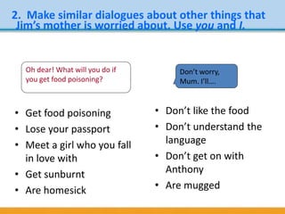 • Get food poisoning
• Lose your passport
• Meet a girl who you fall
in love with
• Get sunburnt
• Are homesick
• Don’t like the food
• Don’t understand the
language
• Don’t get on with
Anthony
• Are mugged
2. Make similar dialogues about other things that
Jim’s mother is worried about. Use you and I.
Oh dear! What will you do if
you get food poisoning?
Don’t worry,
Mum. I’ll….
 