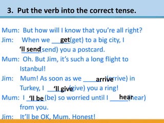 3. Put the verb into the correct tense.
Mum: But how will I know that you’re all right?
Jim: When we _____(get) to a big city, I
_____(send) you a postcard.
Mum: Oh. But Jim, it’s such a long flight to
Istanbul!
Jim: Mum! As soon as we _____ (arrive) in
Turkey, I _____ (give) you a ring!
Mum: I _____(be) so worried until I _____(hear)
from you.
Jim: It’ll be OK, Mum. Honest!
get
‘ll send
‘ll give
‘ll be
arrive
hear
 