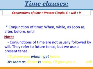 Time clauses:
* Conjunction of time: When, while, as soon as,
after, before, until
Note:
- Conjunctions of time are not usually followed by
will. They refer to future tense, but we use a
present tense.
I’ll phone you when I get home.
As soon as dinner is ready, I’ll give you a call
Conjunctions of time + Present Simple, S + will + V
 