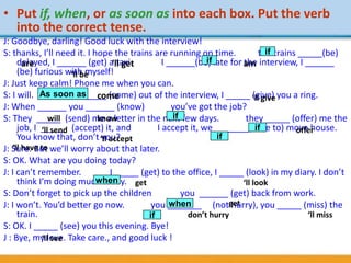 • Put if, when, or as soon as into each box. Put the verb
into the correct tense.
J: Goodbye, darling! Good luck with the interview!
S: thanks, I’ll need it. I hope the trains are running on time. the trains _____(be)
delayed, I ______ (get) a taxi. I ______(be) late for the interview, I ______
(be) furious with myself!
J: Just keep calm! Phone me when you can.
S: I will. I _____ (come) out of the interview, I _____ (give) you a ring.
J: When ______ you ______ (know) you’ve got the job?
S: They _____ (send) me a letter in the next few days. they _____ (offer) me the
job, I _____ (accept) it, and I accept it, we _______(have to) move house.
You know that, don’t you?
J: Sure. But we’ll worry about that later.
S: OK. What are you doing today?
J: I can’t remember. I _____ (get) to the office, I _____ (look) in my diary. I don’t
think I’m doing much today.
S: Don’t forget to pick up the children you ______ (get) back from work.
J: I won’t. You’d better go now. you _______ (not hurry), you _____ (miss) the
train.
S: OK. I _____ (see) you this evening. Bye!
J : Bye, my love. Take care., and good luck !
are ‘ll get am
come ‘ll give
will know
‘ll send offer
‘ll accept
‘ll have to
get ‘ll look
get
don’t hurry ‘ll miss
‘ll see
‘ll be
if
if
As soon as
if
if
if
when
when
if
 