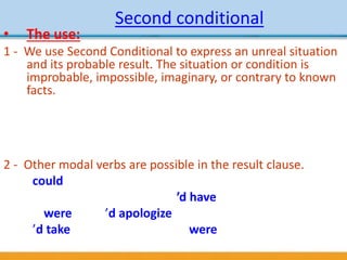 Second conditional
• The use:
1 - We use Second Conditional to express an unreal situation
and its probable result. The situation or condition is
improbable, impossible, imaginary, or contrary to known
facts.
- If my mother was still alive, she’d be very proud. (But
she’s dead.)
- If Ted needed any money, I’d lend it to him. (But he
doesn’t need it.)
2 - Other modal verbs are possible in the result clause.
-I could buy some new clothes if I had some money.
-If you wanted that job, you’d have to apply very soon.
3 - If I were you, I’d apologize to her.
- I’d take it easy for a while if I were you.
 