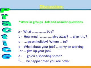 Discussion:
What would you do with two million
pounds?
*Work in groups. Ask and answer questions.
a - What …………….. buy?
b - How much ………….. give away? … give it to?
c - … go on holiday? Where … to?
d - What about your job? … carry on working
or … give up your job?
e - … go on a spending spree?
f - … be happier than you are now?
 