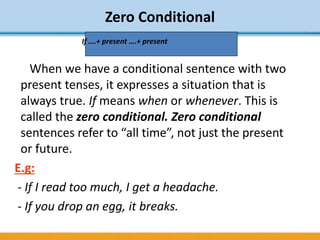 Zero Conditional
When we have a conditional sentence with two
present tenses, it expresses a situation that is
always true. If means when or whenever. This is
called the zero conditional. Zero conditional
sentences refer to “all time”, not just the present
or future.
E.g:
- If I read too much, I get a headache.
- If you drop an egg, it breaks.
If ….+ present ….+ present
 