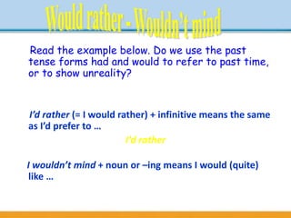Read the example below. Do we use the past
tense forms had and would to refer to past time,
or to show unreality?
- If I had $2 million, I would go round the world.
I’d rather (= I would rather) + infinitive means the same
as I’d prefer to …
- I don’t like studying. I’d rather be outside playing
tennis.
I wouldn’t mind + noun or –ing means I would (quite)
like …
- I wouldn’t mind a cup of tea.
- I wouldn’t mind having a few weeks off work.
 