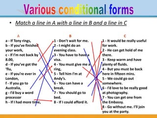 • Match a line in A with a line in B and a line in C
A
a - If Tony rings,
b - If you’ve finished
your work,
c - If I’m not back by
8.00,
d - If you’ve got the
‘flu,
e - If you’re ever in
London,
f - If you go to
Australia,
g - I’d buy a word
processor
h - If I had more time,
B
1 - Don’t wait for me.
2 - I might do an
evening class.
3 - You have to have a
visa.
4 - You must give me a
ring,
5 - Tell him I’m at
Andy’s.
6 - You can have a
break.
7 - You should go to
bed.
8 - If I could afford it.
C
1 - It would be really useful
for work.
2 - He can get hold of me
there.
3 - Keep warm and have
plenty of fluids.
4 - But you must be back
here in fifteen mins.
5 - We could go out
somewhere.
6 - I’d love to be really good
at photography.
7 - You can get one from
the Embassy.
8 - Go without me. I’ll join
you at the party.
 