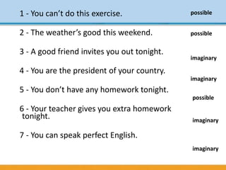 1 - You can’t do this exercise.
2 - The weather’s good this weekend.
3 - A good friend invites you out tonight.
4 - You are the president of your country.
5 - You don’t have any homework tonight.
6 - Your teacher gives you extra homework
tonight.
7 - You can speak perfect English.
possible
possible
imaginary
imaginary
imaginary
imaginary
possible
 