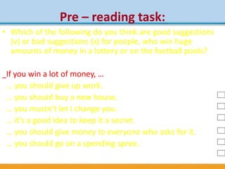 Pre – reading task:
• Which of the following do you think are good suggestions
(v) or bad suggestions (x) for people, who win huge
amounts of money in a lottery or on the football pools?
If you win a lot of money, …
… you should give up work.
… you should buy a new house.
… you mustn’t let I change you.
… it’s a good idea to keep it a secret.
… you should give money to everyone who asks for it.
… you should go on a spending spree.
 