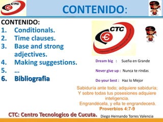CONTENIDO:
CTC: Centro Tecnologico de Cucuta. Diego Hernando Torres Valencia
Sabiduría ante todo; adquiere sabiduría;
Y sobre todas tus posesiones adquiere
inteligencia.
Engrandécela, y ella te engrandecerá.
Proverbios 4:7-9
Dream big : Sueña en Grande
Never give up : Nunca te rindas
Do your best : Haz lo Mejor
CONTENIDO:
1. Conditionals.
2. Time clauses.
3. Base and strong
adjectives.
4. Making suggestions.
5. …
6. Bibliografia
 