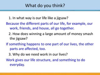 What do you think?
1. In what way is our life like a jigsaw?
Because the different parts of our life, for example, our
work, friends, and house, all go together.
2. How does winning a large amount of money smash
the jigsaw?
If something happens to one part of our lives, the other
parts are affected, too.
3. Why do we need work in our lives?
Work gives our life structure, and something to do
everyday.
 