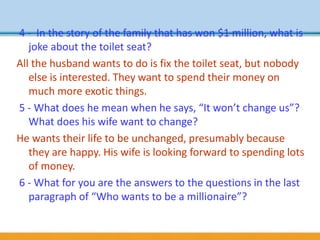 4 - In the story of the family that has won $1 million, what is
joke about the toilet seat?
All the husband wants to do is fix the toilet seat, but nobody
else is interested. They want to spend their money on
much more exotic things.
5 - What does he mean when he says, “It won’t change us”?
What does his wife want to change?
He wants their life to be unchanged, presumably because
they are happy. His wife is looking forward to spending lots
of money.
6 - What for you are the answers to the questions in the last
paragraph of “Who wants to be a millionaire”?
 