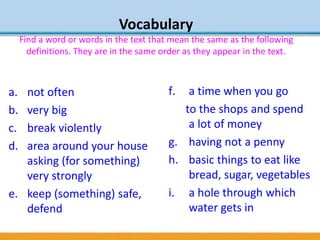 Vocabulary
Find a word or words in the text that mean the same as the following
definitions. They are in the same order as they appear in the text.
a. not often
b. very big
c. break violently
d. area around your house
asking (for something)
very strongly
e. keep (something) safe,
defend
f. a time when you go
to the shops and spend
a lot of money
g. having not a penny
h. basic things to eat like
bread, sugar, vegetables
i. a hole through which
water gets in
 