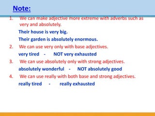 Note:
1. We can make adjective more extreme with adverbs such as
very and absolutely.
Their house is very big.
Their garden is absolutely enormous.
2. We can use very only with base adjectives.
very tired - NOT very exhausted
3. We can use absolutely only with strong adjectives.
absolutely wonderful - NOT absolutely good
4. We can use really with both base and strong adjectives.
really tired - really exhausted
 