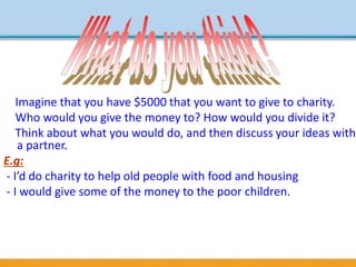 Imagine that you have $5000 that you want to give to charity.
Who would you give the money to? How would you divide it?
Think about what you would do, and then discuss your ideas with
a partner.
E.g:
- I’d do charity to help old people with food and housing
- I would give some of the money to the poor children.
 