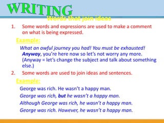 Words that join ideas
1. Some words and expressions are used to make a comment
on what is being expressed.
Example:
What an awful journey you had! You must be exhausted!
Anyway, you’re here now so let’s not worry any more.
(Anyway = let’s change the subject and talk about something
else.)
2. Some words are used to join ideas and sentences.
Example:
George was rich. He wasn’t a happy man.
George was rich, but he wasn’t a happy man.
Although George was rich, he wasn’t a happy man.
George was rich. However, he wasn’t a happy man.
 