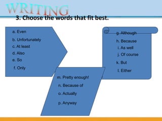 3. Choose the words that fit best.
a. Even
b. Unfortunately
c. At least
d. Also
e. So
f. Only
g. Although
h. Because
i. As well
j. Of course
k. But
l. Either
m. Pretty enough!
n. Because of
o. Actually
p. Anyway
 