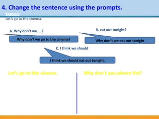 4. Change the sentence using the prompts.
Let’s go to the cinema.
a. Why don’t we … ?
b. redecorate the house
c. If I were you, I’d
d. buy some new clothes
e. Shall we …?
f. go shopping
Why don’t you phone Pat?
a. You’d better
b. tell the truth
c. You should
d. ought to
e. have a break
f. Let’s
Example:
Let’s go to the cinema.
A. Why don’t we … ? B. eat out tonight?
C. I think we should
Why don’t we go to the cinema? Why don’t we eat out tonight
I think we should eat out tonight.
 