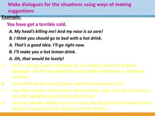 Make dialogues for the situations using ways of making
suggestions
Example:
You have got a terrible cold.
A. My head’s killing me! And my nose is so sore!
B. I think you should go to bed with a hot drink.
A. That’s a good idea. I’ll go right now.
B. I’ll make you a hot lemon drink.
A. Oh, that would be lovely!
a. You’ve just got a job in Moscow, so you need to learn the Russian
language, and find out about Russian people and culture as quickly as
possible.
b. You both have the evening free, and there’s nothing on TV.
c. Your flat’s a mess, it hasn’t been decorated for ages, and the furniture is
ancient. Suddenly you inherit some money!
d. You can’t decide whether to go to university (but you don’t know what to
study) or have a year off and go round the world.
 