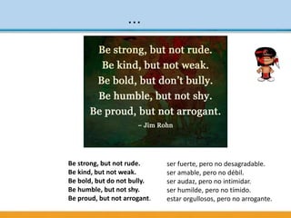 ...
ser fuerte, pero no desagradable.
ser amable, pero no débil.
ser audaz, pero no intimidar.
ser humilde, pero no tímido.
estar orgullosos, pero no arrogante.
Be strong, but not rude.
Be kind, but not weak.
Be bold, but do not bully.
Be humble, but not shy.
Be proud, but not arrogant.
 