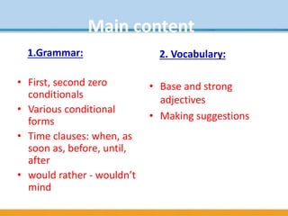 Main content
1.Grammar:
• First, second zero
conditionals
• Various conditional
forms
• Time clauses: when, as
soon as, before, until,
after
• would rather - wouldn’t
mind
2. Vocabulary:
• Base and strong
adjectives
• Making suggestions
 