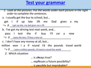 Test your grammar
1. Look at the pictures. Put the words under each picture in the right
order to complete the sentences.
a. I usually get the bus to school, but…
get I if up late lift me Dad gives a my
~> if ________________________________________
b. I’ve got my driving test next week, and…
pass I test the if buy I’ll car a new
~> if ________________________________________
c. I don’t have any money at all, but…
million won I a if round I’d the pounds travel world
~> if ________________________________________
2. Which situation:
… is always true?
… expresses a future possibility?
… is possible but improbable?
I get up late, my dad gives me a lift
I pass the test, I’ll buy a new car
I won a million pounds, I’d travel a round the world
a
b
c
 
