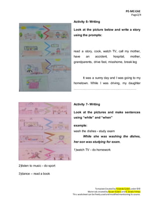 PE-MC-EAE
Page2/4
Template Created by Yolanda Cabré under ©©
Materials createdby Nazan Güven andK. Sevda Yılmaz
This worksheet can be freelyusedandmodifiedmentioning its source.
Activity 6- Writing
Look at the picture below and write a story
using the prompts:
read a story, cook, watch TV, call my mother,
have an accident, hospital, mother,
grandparents, drive fast, misshome, break leg
It was a sunny day and I was going to my
hometown. While I was driving, my daughter
……………………………………………………
Activity 7- Writing
Look at the pictures and make sentences
using “while” and “when”
example:
wash the dishes - study exam
While she was washing the dishes,
her son was studying for exam.
1)watch TV - do homework
2)listen to music - do sport
3)dance – read a book
 