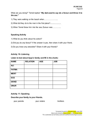 PE-MC-EAE
Page2/6
Template Created by Yolanda Cabré under ©©
Materials createdby Nazan Güven andK. Sevda Yılmaz
This worksheet can be freelyusedandmodifiedmentioning its source.
What are you doing?” Temel replied “My dad used to say do a favour and throw it to
the sea.”
1) They were walking on the beach when…………………..
2) What did they do to the man in the first place?......................
3) When Temel threw him into the sea, Dursun was…………..
Speaking Activity
1) What do you think about his action?
2) Did you do any favour? If the answer is yes, then share it with your friend.
3) Do you know any anecdote? Share it with your friends?
Activity 10- Listening
Listen to text about Ayşe’s family and fill in the charts:
NAME RELATION AGE JOB
ALİ
FATMA
MERT
ECE
DENİZ
ONUR
Activity 11- Speaking
Describe your family to your friends.
your parents your sisters brothers
 