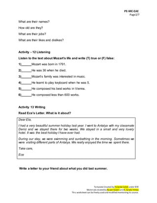 PE-MC-EAE
Page2/7
Template Created by Yolanda Cabré under ©©
Materials createdby Nazan Güven andK. Sevda Yılmaz
This worksheet can be freelyusedandmodifiedmentioning its source.
What are their names?
How old are they?
What are their jobs?
What are their likes and dislikes?
Activity - 12 Listening
Listen to the text about Mozart’s life and write (T) true or (F) false:
1)______Mozart was born in 1791.
2)______He was 36 when he died.
3)______Mozart’s family was interested in music.
4)______He learnt to play keyboard when he was 5.
5)______He composed his best works in Vienna.
6)______He composed less than 600 works.
Activity 13 Writing
Read Ece’s Letter. What is it about?
Dear Ela,
I had a very beautiful summer holiday last year. I went to Antalya with my classmate
Deniz and we stayed there for two weeks. We stayed in a small and very lovely
hotel. It was the best holiday I have ever had.
During our stay, we were swimming and sunbathing in the morning. Sometimes we
were visiting different parts of Antalya. We really enjoyed the time we spent there.
Take care,
Ece
Write a letter to your friend about what you did last summer.
 
