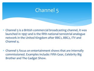  Channel 5 is a British commercial broadcasting channel, it was
launched in 1997 and is the fifth national terrestrial analogue
network in the United Kingdom after BBC1, BBC2, ITV and
Channel 4.
 Channel 5 focus on entertainment shows that are internally
commissioned. Examples include: Fifth Gear, Celebrity Big
Brother and The Gadget Show.
Channel 5
 
