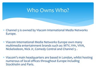  Channel 5 is owned by Viacom International Media Networks
Europe.
 Viacom International Media Networks Europe own many
multimedia entertainment brands such as: MTV, VH1, VIVA,
Nickelodeon, Nick Jr, Comedy Central and Channel 5 .
 Viacom’s main headquarters are based in London, whilst hosting
numerous of local offices throughout Europe including
Stockholm and Paris.
Who Owns Who?
 
