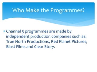  Channel 5 programmes are made by
independent production companies such as:
True North Productions, Red Planet Pictures,
Blast Films and Clear Story.
Who Make the Programmes?
 