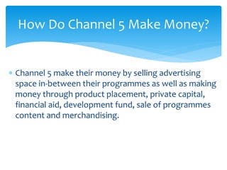  Channel 5 make their money by selling advertising
space in-between their programmes as well as making
money through product placement, private capital,
financial aid, development fund, sale of programmes
content and merchandising.
How Do Channel 5 Make Money?
 