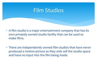  A film studio is a major entertainment company that has its
own privately owned studio facility that can be used to
make films.
 There are independently owned film studios that have never
produced a motion picture as they only sell the studio space
and have no input into the film being made.
Film Studios
 
