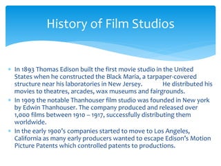  In 1893 Thomas Edison built the first movie studio in the United
States when he constructed the Black Maria, a tarpaper-covered
structure near his laboratories in New Jersey. He distributed his
movies to theatres, arcades, wax museums and fairgrounds.
 In 1909 the notable Thanhouser film studio was founded in New york
by Edwin Thanhouser. The company produced and released over
1,000 films between 1910 – 1917, successfully distributing them
worldwide.
 In the early 1900’s companies started to move to Los Angeles,
California as many early producers wanted to escape Edison’s Motion
Picture Patents which controlled patents to productions.
History of Film Studios
 